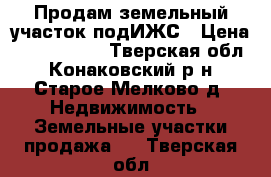 Продам земельный участок подИЖС › Цена ­ 3 000 000 - Тверская обл., Конаковский р-н, Старое Мелково д. Недвижимость » Земельные участки продажа   . Тверская обл.